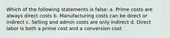 Which of the following statements is false: a. Prime costs are always direct costs b. Manufacturing costs can be direct or indirect c. Selling and admin costs are only indirect d. Direct labor is both a prime cost and a conversion cost