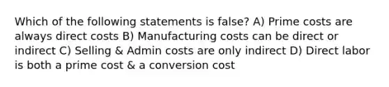 Which of the following statements is false? A) Prime costs are always direct costs B) Manufacturing costs can be direct or indirect C) Selling & Admin costs are only indirect D) Direct labor is both a prime cost & a conversion cost