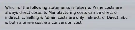 Which of the following statements is false? a. Prime costs are always direct costs. b. Manufacturing costs can be direct or indirect. c. Selling & Admin costs are only indirect. d. Direct labor is both a prime cost & a conversion cost.