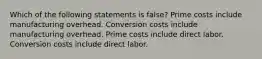 Which of the following statements is false? Prime costs include manufacturing overhead. Conversion costs include manufacturing overhead. Prime costs include direct labor. Conversion costs include direct labor.