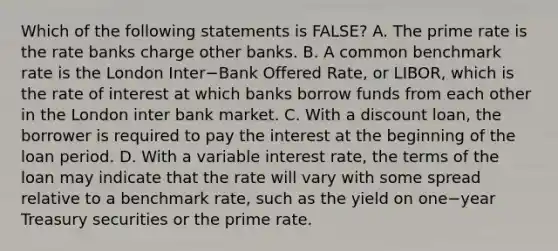 Which of the following statements is​ FALSE? A. The prime rate is the rate banks charge other banks. B. A common benchmark rate is the London Inter−Bank Offered​ Rate, or​ LIBOR, which is the rate of interest at which banks borrow funds from each other in the London inter bank market. C. With a discount​ loan, the borrower is required to pay the interest at the beginning of the loan period. D. With a variable interest​ rate, the terms of the loan may indicate that the rate will vary with some spread relative to a benchmark​ rate, such as the yield on one−year Treasury securities or the prime rate.