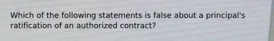 Which of the following statements is false about a principal's ratification of an authorized contract?