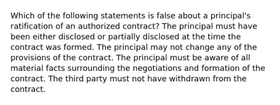 Which of the following statements is false about a principal's ratification of an authorized contract? The principal must have been either disclosed or partially disclosed at the time the contract was formed. The principal may not change any of the provisions of the contract. The principal must be aware of all material facts surrounding the negotiations and formation of the contract. The third party must not have withdrawn from the contract.