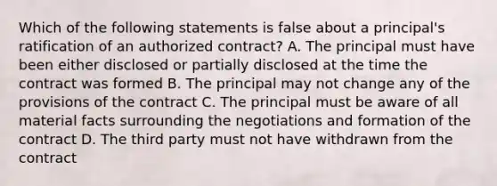 Which of the following statements is false about a principal's ratification of an authorized contract? A. The principal must have been either disclosed or partially disclosed at the time the contract was formed B. The principal may not change any of the provisions of the contract C. The principal must be aware of all material facts surrounding the negotiations and formation of the contract D. The third party must not have withdrawn from the contract