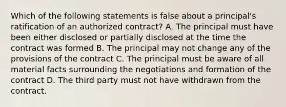 Which of the following statements is false about a principal's ratification of an authorized contract? A. The principal must have been either disclosed or partially disclosed at the time the contract was formed B. The principal may not change any of the provisions of the contract C. The principal must be aware of all material facts surrounding the negotiations and formation of the contract D. The third party must not have withdrawn from the contract.