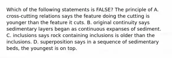 Which of the following statements is FALSE? The principle of A. cross-cutting relations says the feature doing the cutting is younger than the feature it cuts. B. original continuity says sedimentary layers began as continuous expanses of sediment. C. inclusions says rock containing inclusions is older than the inclusions. D. superposition says in a sequence of sedimentary beds, the youngest is on top.