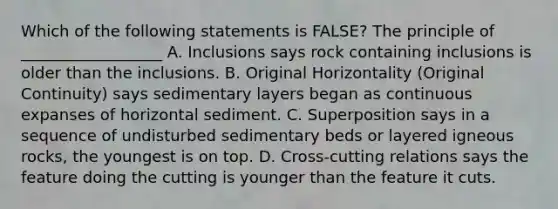 Which of the following statements is FALSE? The principle of __________________ A. Inclusions says rock containing inclusions is older than the inclusions. B. Original Horizontality (Original Continuity) says sedimentary layers began as continuous expanses of horizontal sediment. C. Superposition says in a sequence of undisturbed sedimentary beds or layered igneous rocks, the youngest is on top. D. Cross-cutting relations says the feature doing the cutting is younger than the feature it cuts.