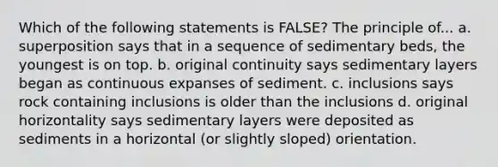 Which of the following statements is FALSE? The principle of... a. superposition says that in a sequence of sedimentary beds, the youngest is on top. b. original continuity says sedimentary layers began as continuous expanses of sediment. c. inclusions says rock containing inclusions is older than the inclusions d. original horizontality says sedimentary layers were deposited as sediments in a horizontal (or slightly sloped) orientation.