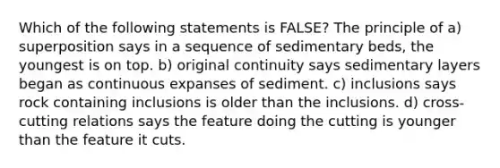 Which of the following statements is FALSE? The principle of a) superposition says in a sequence of sedimentary beds, the youngest is on top. b) original continuity says sedimentary layers began as continuous expanses of sediment. c) inclusions says rock containing inclusions is older than the inclusions. d) cross-cutting relations says the feature doing the cutting is younger than the feature it cuts.