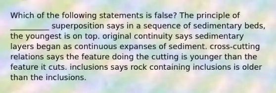 Which of the following statements is false? The principle of __________ superposition says in a sequence of sedimentary beds, the youngest is on top. original continuity says sedimentary layers began as continuous expanses of sediment. cross-cutting relations says the feature doing the cutting is younger than the feature it cuts. inclusions says rock containing inclusions is older than the inclusions.