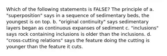 Which of the following statements is FALSE? The principle of a. "superposition" says in a sequence of sedimentary beds, the youngest is on top. b. "original continuity" says sedimentary layers began as continuous expanses of sediment c. "inclusions" says rock containing inclusions is older than the inclusions. d. "cross-cutting relations" says the feature doing the cutting is younger than the feature it cuts.