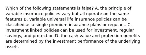 Which of the following statements is false? A. the principle of variable insurance policies vary but all operate on the same features B. Variable universal life insurance policies can be classified as a single premium insurance plans or regular... C. investment linked policies can be used for investment, regular savings, and protection D. the cash value and protection benefits are determined by the investment performance of the underlying assets