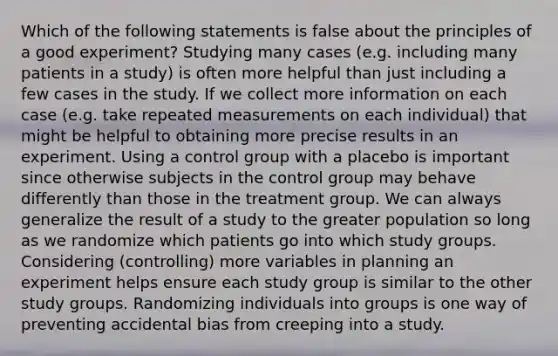 Which of the following statements is false about the principles of a good experiment? Studying many cases (e.g. including many patients in a study) is often more helpful than just including a few cases in the study. If we collect more information on each case (e.g. take repeated measurements on each individual) that might be helpful to obtaining more precise results in an experiment. Using a control group with a placebo is important since otherwise subjects in the control group may behave differently than those in the treatment group. We can always generalize the result of a study to the greater population so long as we randomize which patients go into which study groups. Considering (controlling) more variables in planning an experiment helps ensure each study group is similar to the other study groups. Randomizing individuals into groups is one way of preventing accidental bias from creeping into a study.