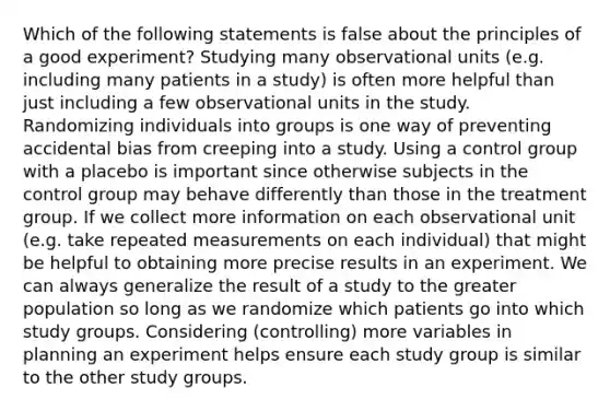 Which of the following statements is false about the principles of a good experiment? Studying many observational units (e.g. including many patients in a study) is often more helpful than just including a few observational units in the study. Randomizing individuals into groups is one way of preventing accidental bias from creeping into a study. Using a control group with a placebo is important since otherwise subjects in the control group may behave differently than those in the treatment group. If we collect more information on each observational unit (e.g. take repeated measurements on each individual) that might be helpful to obtaining more precise results in an experiment. We can always generalize the result of a study to the greater population so long as we randomize which patients go into which study groups. Considering (controlling) more variables in planning an experiment helps ensure each study group is similar to the other study groups.