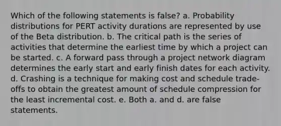 Which of the following statements is false? a. <a href='https://www.questionai.com/knowledge/kxXQdZPEHB-probability-distributions' class='anchor-knowledge'>probability distributions</a> for PERT activity durations are represented by use of the Beta distribution. b. The critical path is the series of activities that determine the earliest time by which a project can be started. c. A forward pass through a project network diagram determines the early start and early finish dates for each activity. d. Crashing is a technique for making cost and schedule trade-offs to obtain the greatest amount of schedule compression for the least incremental cost. e. Both a. and d. are false statements.