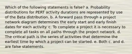 Which of the following statements is false? a. Probability distributions for PERT activity durations are represented by use of the Beta distribution. b. A forward pass through a project network diagram determines the early start and early finish dates for each activity. c. To complete a project it is necessary to complete all tasks on all paths through the project network. d. The critical path is the series of activities that determine the earliest time by which a project can be started. e. Both c. and d. are false statements.