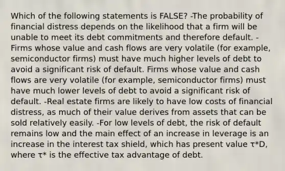 Which of the following statements is FALSE? -The probability of financial distress depends on the likelihood that a firm will be unable to meet its debt commitments and therefore default. -Firms whose value and cash flows are very volatile (for example, semiconductor firms) must have much higher levels of debt to avoid a significant risk of default. Firms whose value and cash flows are very volatile (for example, semiconductor firms) must have much lower levels of debt to avoid a significant risk of default. -Real estate firms are likely to have low costs of financial distress, as much of their value derives from assets that can be sold relatively easily. -For low levels of debt, the risk of default remains low and the main effect of an increase in leverage is an increase in the interest tax shield, which has present value τ*D, where τ* is the effective tax advantage of debt.