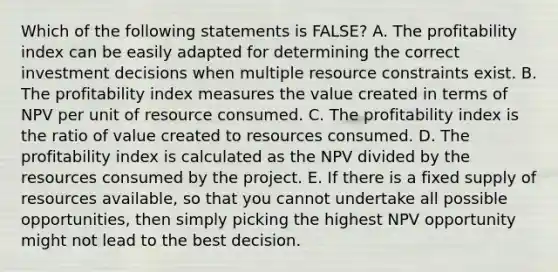 Which of the following statements is FALSE? A. The profitability index can be easily adapted for determining the correct investment decisions when multiple resource constraints exist. B. The profitability index measures the value created in terms of NPV per unit of resource consumed. C. The profitability index is the ratio of value created to resources consumed. D. The profitability index is calculated as the NPV divided by the resources consumed by the project. E. If there is a fixed supply of resources available, so that you cannot undertake all possible opportunities, then simply picking the highest NPV opportunity might not lead to the best decision.