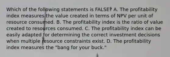 Which of the following statements is FALSE? A. The profitability index measures the value created in terms of NPV per unit of resource consumed. B. The profitability index is the ratio of value created to resources consumed. C. The profitability index can be easily adapted for determining the correct investment decisions when multiple resource constraints exist. D. The profitability index measures the "bang for your buck."