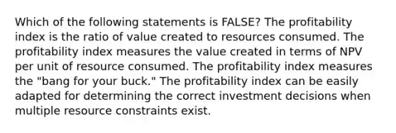 Which of the following statements is FALSE? The profitability index is the ratio of value created to resources consumed. The profitability index measures the value created in terms of NPV per unit of resource consumed. The profitability index measures the "bang for your buck." The profitability index can be easily adapted for determining the correct investment decisions when multiple resource constraints exist.