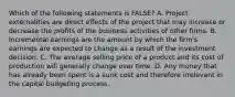 Which of the following statements is FALSE? A. Project externalities are direct effects of the project that may increase or decrease the profits of the business activities of other firms. B. Incremental earnings are the amount by which the firm's earnings are expected to change as a result of the investment decision. C. The average selling price of a product and its cost of production will generally change over time. D. Any money that has already been spent is a sunk cost and therefore irrelevant in the capital budgeting process.