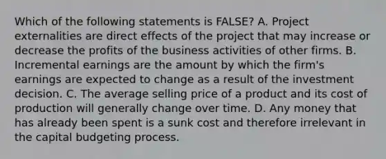 Which of the following statements is FALSE? A. Project externalities are direct effects of the project that may increase or decrease the profits of the business activities of other firms. B. Incremental earnings are the amount by which the firm's earnings are expected to change as a result of the investment decision. C. The average selling price of a product and its cost of production will generally change over time. D. Any money that has already been spent is a sunk cost and therefore irrelevant in the capital budgeting process.