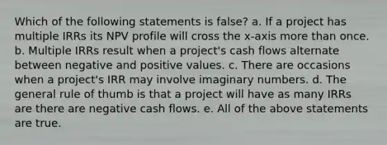 Which of the following statements is false? a. If a project has multiple IRRs its NPV profile will cross the x-axis more than once. b. Multiple IRRs result when a project's cash flows alternate between negative and positive values. c. There are occasions when a project's IRR may involve imaginary numbers. d. The general rule of thumb is that a project will have as many IRRs are there are negative cash flows. e. All of the above statements are true.