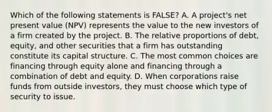 Which of the following statements is​ FALSE? A. A​ project's net present value​ (NPV) represents the value to the new investors of a firm created by the project. B. The relative proportions of​ debt, equity, and other securities that a firm has outstanding constitute its capital structure. C. The most common choices are financing through equity alone and financing through a combination of debt and equity. D. When corporations raise funds from outside​ investors, they must choose which type of security to issue.