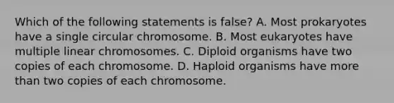 Which of the following statements is false? A. Most prokaryotes have a single circular chromosome. B. Most eukaryotes have multiple linear chromosomes. C. Diploid organisms have two copies of each chromosome. D. Haploid organisms have more than two copies of each chromosome.