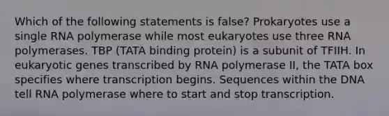 Which of the following statements is false? Prokaryotes use a single RNA polymerase while most eukaryotes use three RNA polymerases. TBP (TATA binding protein) is a subunit of TFIIH. In eukaryotic genes transcribed by RNA polymerase II, the TATA box specifies where transcription begins. Sequences within the DNA tell RNA polymerase where to start and stop transcription.