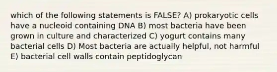 which of the following statements is FALSE? A) prokaryotic cells have a nucleoid containing DNA B) most bacteria have been grown in culture and characterized C) yogurt contains many bacterial cells D) Most bacteria are actually helpful, not harmful E) bacterial cell walls contain peptidoglycan