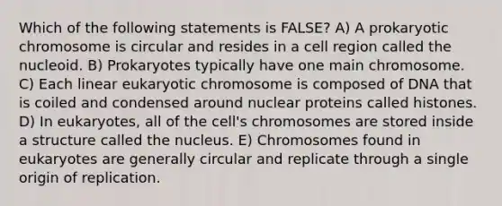 Which of the following statements is FALSE? A) A prokaryotic chromosome is circular and resides in a cell region called the nucleoid. B) Prokaryotes typically have one main chromosome. C) Each linear eukaryotic chromosome is composed of DNA that is coiled and condensed around nuclear proteins called histones. D) In eukaryotes, all of the cell's chromosomes are stored inside a structure called the nucleus. E) Chromosomes found in eukaryotes are generally circular and replicate through a single origin of replication.