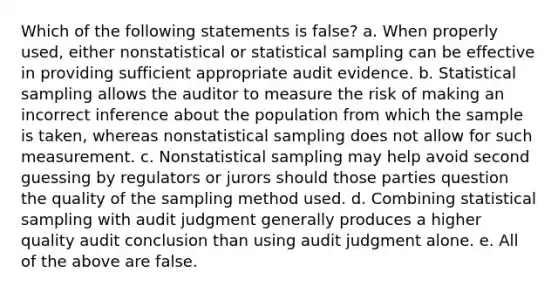 Which of the following statements is false? a. When properly used, either nonstatistical or statistical sampling can be effective in providing sufficient appropriate audit evidence. b. Statistical sampling allows the auditor to measure the risk of making an incorrect inference about the population from which the sample is taken, whereas nonstatistical sampling does not allow for such measurement. c. Nonstatistical sampling may help avoid second guessing by regulators or jurors should those parties question the quality of the sampling method used. d. Combining statistical sampling with audit judgment generally produces a higher quality audit conclusion than using audit judgment alone. e. All of the above are false.