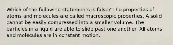 Which of the following statements is false? The properties of atoms and molecules are called macroscopic properties. A solid cannot be easily compressed into a smaller volume. The particles in a liquid are able to slide past one another. All atoms and molecules are in constant motion.