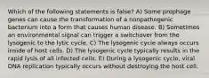 Which of the following statements is false? A) Some prophage genes can cause the transformation of a nonpathogenic bacterium into a form that causes human disease. B) Sometimes an environmental signal can trigger a switchover from the lysogenic to the lytic cycle. C) The lysogenic cycle always occurs inside of host cells. D) The lysogenic cycle typically results in the rapid lysis of all infected cells. E) During a lysogenic cycle, viral DNA replication typically occurs without destroying the host cell.