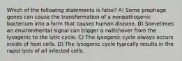 Which of the following statements is false? A) Some prophage genes can cause the transformation of a nonpathogenic bacterium into a form that causes human disease. B) Sometimes an environmental signal can trigger a switchover from the lysogenic to the lytic cycle. C) The lysogenic cycle always occurs inside of host cells. D) The lysogenic cycle typically results in the rapid lysis of all infected cells.