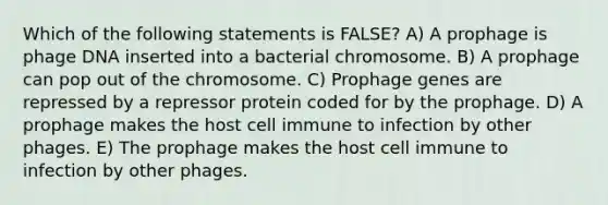 Which of the following statements is FALSE? A) A prophage is phage DNA inserted into a bacterial chromosome. B) A prophage can pop out of the chromosome. C) Prophage genes are repressed by a repressor protein coded for by the prophage. D) A prophage makes the host cell immune to infection by other phages. E) The prophage makes the host cell immune to infection by other phages.