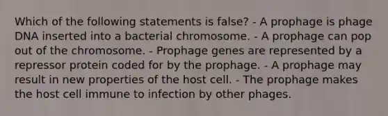 Which of the following statements is false? - A prophage is phage DNA inserted into a bacterial chromosome. - A prophage can pop out of the chromosome. - Prophage genes are represented by a repressor protein coded for by the prophage. - A prophage may result in new properties of the host cell. - The prophage makes the host cell immune to infection by other phages.