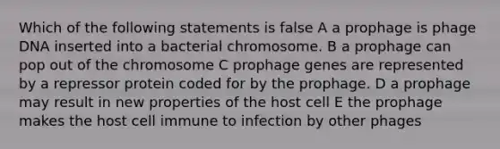 Which of the following statements is false A a prophage is phage DNA inserted into a bacterial chromosome. B a prophage can pop out of the chromosome C prophage genes are represented by a repressor protein coded for by the prophage. D a prophage may result in new properties of the host cell E the prophage makes the host cell immune to infection by other phages