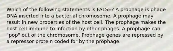 Which of the following statements is FALSE? A prophage is phage DNA inserted into a bacterial chromosome. A prophage may result in new properties of the host cell. The prophage makes the host cell immune to infection by other phages. A prophage can "pop" out of the chromosome. Prophage genes are repressed by a repressor protein coded for by the prophage.