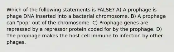 Which of the following statements is FALSE? A) A prophage is phage DNA inserted into a bacterial chromosome. B) A prophage can "pop" out of the chromosome. C) Prophage genes are repressed by a repressor protein coded for by the prophage. D) The prophage makes the host cell immune to infection by other phages.