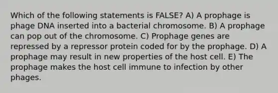 Which of the following statements is FALSE? A) A prophage is phage DNA inserted into a bacterial chromosome. B) A prophage can pop out of the chromosome. C) Prophage genes are repressed by a repressor protein coded for by the prophage. D) A prophage may result in new properties of the host cell. E) The prophage makes the host cell immune to infection by other phages.