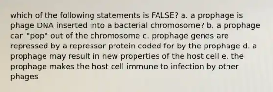 which of the following statements is FALSE? a. a prophage is phage DNA inserted into a bacterial chromosome? b. a prophage can "pop" out of the chromosome c. prophage genes are repressed by a repressor protein coded for by the prophage d. a prophage may result in new properties of the host cell e. the prophage makes the host cell immune to infection by other phages