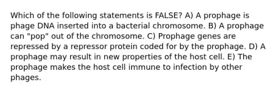 Which of the following statements is FALSE? A) A prophage is phage DNA inserted into a bacterial chromosome. B) A prophage can "pop" out of the chromosome. C) Prophage genes are repressed by a repressor protein coded for by the prophage. D) A prophage may result in new properties of the host cell. E) The prophage makes the host cell immune to infection by other phages.