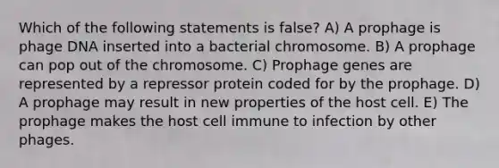 Which of the following statements is false? A) A prophage is phage DNA inserted into a bacterial chromosome. B) A prophage can pop out of the chromosome. C) Prophage genes are represented by a repressor protein coded for by the prophage. D) A prophage may result in new properties of the host cell. E) The prophage makes the host cell immune to infection by other phages.