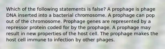 Which of the following statements is false? A prophage is phage DNA inserted into a bacterial chromosome. A prophage can pop out of the chromosome. Prophage genes are represented by a repressor protein coded for by the prophage. A prophage may result in new properties of the host cell. The prophage makes the host cell immune to infection by other phages.