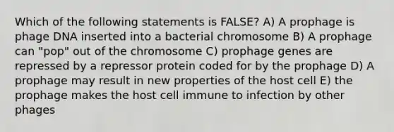 Which of the following statements is FALSE? A) A prophage is phage DNA inserted into a bacterial chromosome B) A prophage can "pop" out of the chromosome C) prophage genes are repressed by a repressor protein coded for by the prophage D) A prophage may result in new properties of the host cell E) the prophage makes the host cell immune to infection by other phages