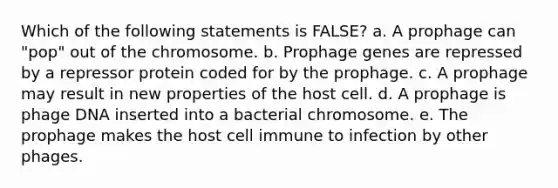 Which of the following statements is FALSE? a. A prophage can "pop" out of the chromosome. b. Prophage genes are repressed by a repressor protein coded for by the prophage. c. A prophage may result in new properties of the host cell. d. A prophage is phage DNA inserted into a bacterial chromosome. e. The prophage makes the host cell immune to infection by other phages.