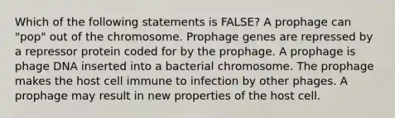 Which of the following statements is FALSE? A prophage can "pop" out of the chromosome. Prophage genes are repressed by a repressor protein coded for by the prophage. A prophage is phage DNA inserted into a bacterial chromosome. The prophage makes the host cell immune to infection by other phages. A prophage may result in new properties of the host cell.