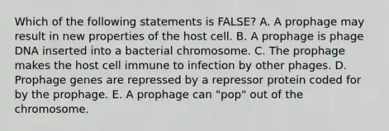 Which of the following statements is FALSE? A. A prophage may result in new properties of the host cell. B. A prophage is phage DNA inserted into a bacterial chromosome. C. The prophage makes the host cell immune to infection by other phages. D. Prophage genes are repressed by a repressor protein coded for by the prophage. E. A prophage can "pop" out of the chromosome.